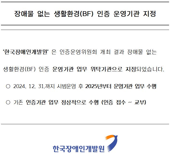 장애물 없는 생활환경(BF) 인증 운영기관 지정. '한국장애인개발원'은 인증운영위원회 개최 결과 장애물 없는 생활환경(BF) 인증 운영기관 업무 위탁기관으로 지정되었습니다. ○ 2024. 12. 31.까지 시범운영 후 2025년부터 운영기관 업무 수행
 ○ 기존 인증기관 업무 정상적으로 수행 (인증 접수 ~ 교부)