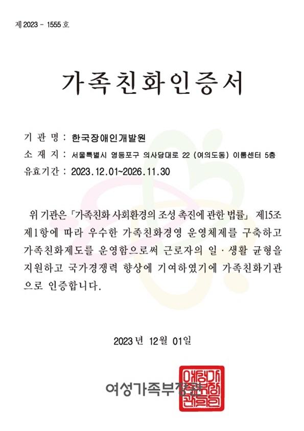 제 2023 - 1555호 가족친화인증서  기관명 : 한국장애인개발원 소재지 : 서울특별시 영등포구 의사당대로 22(여의도동) 이룸센터 5층 유효기간 : 2023년 12월 01일 ~ 2026년 11월 30일 위 기관은 '가족친화 사회환경의 조성 촉진에 관한 법률' 제15조 제1항에 따라 우수한 가족친화경영 운영체제를 구축하고 가족친화제도를 운명함으로써 근로자의 일 ● 생활 균형을 지원하고 국가경쟁력 향상에 기여하였기에 가족친화기관으로 인증합니다. 2023년 12월 01일 여성가족부장관