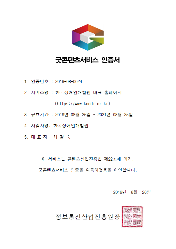 굿콘텐츠서비스 인증서 1. 인증번호 : 2019-08-0024 2. 서비스명 : 한국장애인개발원 대표 홈페이지 (https://www.koddi.or.kr) 3. 유효기간 : 2019년 09월 09일 ~ 2021년 09월 08일 4. 사업자명: 한국장애인개발원 5. 대 표 자 : 최경숙, 위 서비스는 콘텐츠산업진흥법 제22조에 의거,굿콘텐츠서비스 인증을 획득하였음을 확인합니다.2019년 9월 9일정보통신산업진흥원장