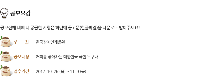 공모요강 - 공모전에 대해 더 궁금한 사항은 하단에 공고문(한글파일)을 다운로드 받아주세요!
																			주최 : 한국장애인개발원 / 공모대상 : 커피를 좋아하는 대한민국 국민 누구나 / 접수기간 : 2017. 10. 26.(목) ~ 11. 9.(목)