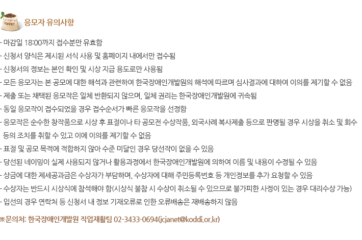 응모자 유의사항 - 마감일 18:00까지 접수분만 유효함 - 신청서 양식은 제시된 서식 사용 및 홈페이지 내에서만 접수됨 - 신청서의 정보는 본인 확인 및 시상 지급 용도로만 사용됨 - 모든 응모자는 본 공모에 대한 해석과 관련하여 한국장애인개발원의 해석에 따르며 심사결과에 대하여 이의를 제기할 수 없음 - 제출 또는 채택된 응모작은 일체 반환되지 않으며, 일체 권리는 한국장애인개발원에 귀속됨 - 동일 응모작이 접수되었을 경우 접수순서가 빠른 응모작을 선정함 
																			- 응모작은 순수한 창작품으로 시상 후 표절이나 타 공모전 수상작품, 외국사례 복사제출 등으로 판명될 경우 시상을 취소 및 회수 등의 조치를 취할 수 있고 이에 이의를 제기할 수 없음 - 표절 및 공모 목적에 적합하지 않아 수준 미달인 경우 당선작이 없을 수 있음 - 당선된 네이밍이 실제 사용되지 않거나 활용과정에서 한국장애인개발원에 의하여 이름 및 내용이 수정될 수 있음 - 상금에 대한 제세공과금은 수상자가 부담하며, 수상자에 대해 주민등록번호 등 개인정보를 추가 요청할 수 있음
																			- 수상자는 반드시 시상식에 참석해야 함(시상식 불참 시 수상이 취소될 수 있으므로 불가피한 사정이 있는 경우 대리수상 가능) - 입선의 경우 연락처 등 신청서 내 정보 기재오류로 인한 오류배송은 재배송하지 않음
																			※문의처: 한국장애인개발원 직업재활팀 02-3433-0694(jcjanet@koddi.or.kr)