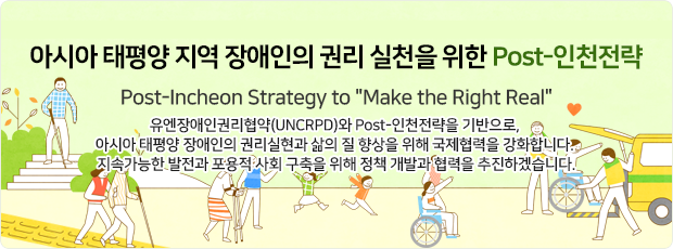 아시아 태평양 지역 장애인의 권리 실천을 위한 Post-인천전략! Post-Incheon Strategy to Make the Right Real 유엔장애인권리협약(UNCRPD)와 Post-인천전략을 기반으로, 아시아 태평양 장애인의 권리실현과 삶의 질 향상을 위해 국제협력을 강화합니다. 지속가능한 발전과 포용적 사회 구축을 위해 정책 개발과 협력을 추진하겠습니다.
